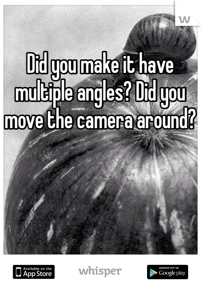 Did you make it have multiple angles? Did you move the camera around?
