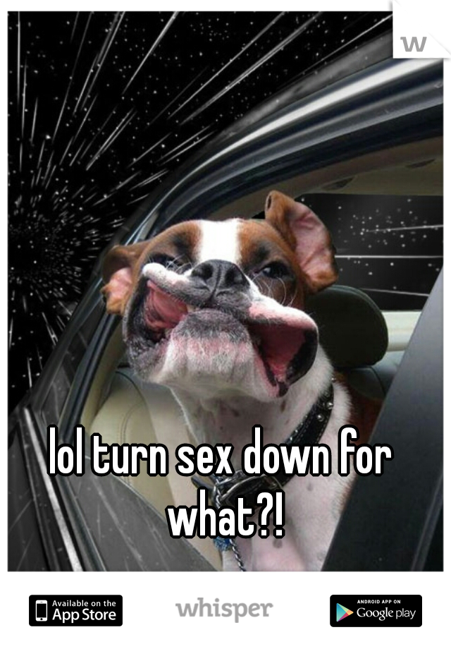 lol turn sex down for what?!