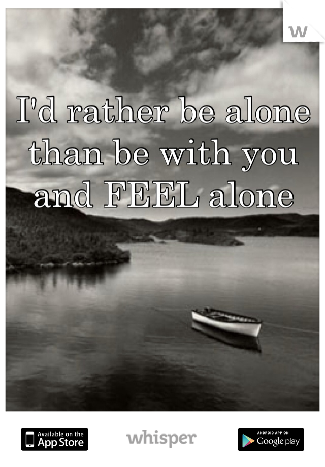 I'd rather be alone than be with you and FEEL alone