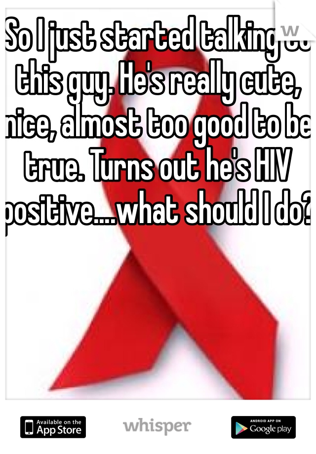 So I just started talking to this guy. He's really cute, nice, almost too good to be true. Turns out he's HIV positive....what should I do?