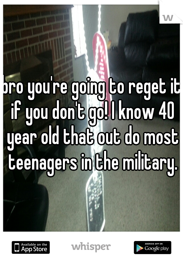 bro you're going to reget it if you don't go! I know 40 year old that out do most teenagers in the military.