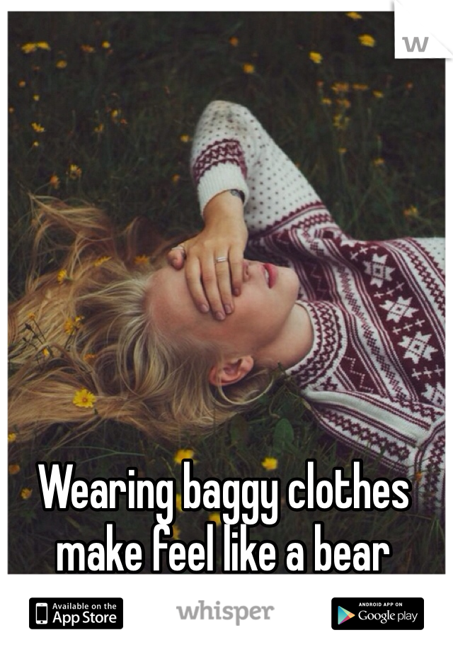 Wearing baggy clothes make feel like a bear