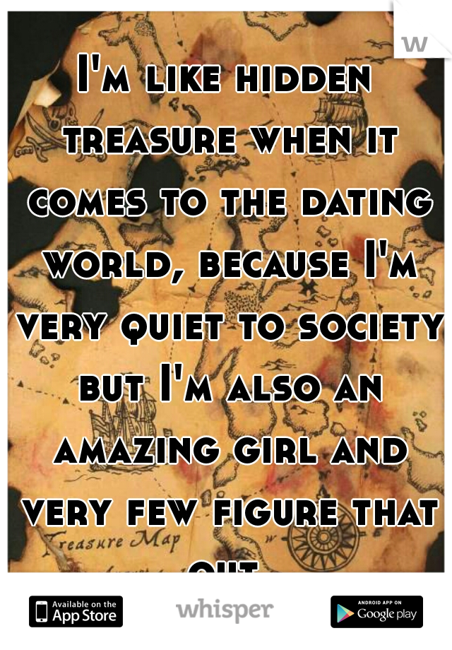 I'm like hidden treasure when it comes to the dating world, because I'm very quiet to society but I'm also an amazing girl and very few figure that out.