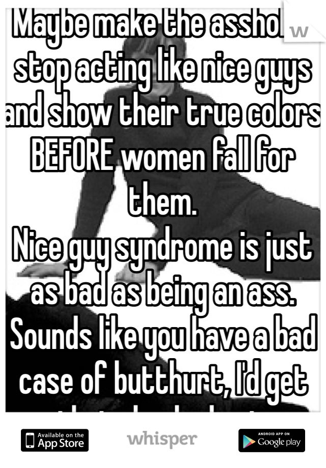 Maybe make the assholes stop acting like nice guys and show their true colors BEFORE women fall for them.
Nice guy syndrome is just as bad as being an ass. Sounds like you have a bad case of butthurt, I'd get that checked out.