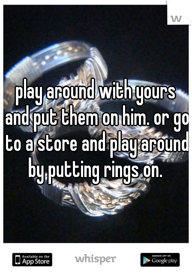 play around with yours and put them on him. or go to a store and play around by putting rings on. 