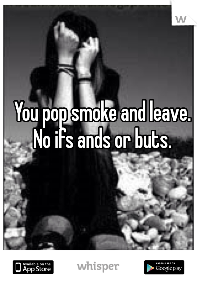 You pop smoke and leave. No ifs ands or buts. 