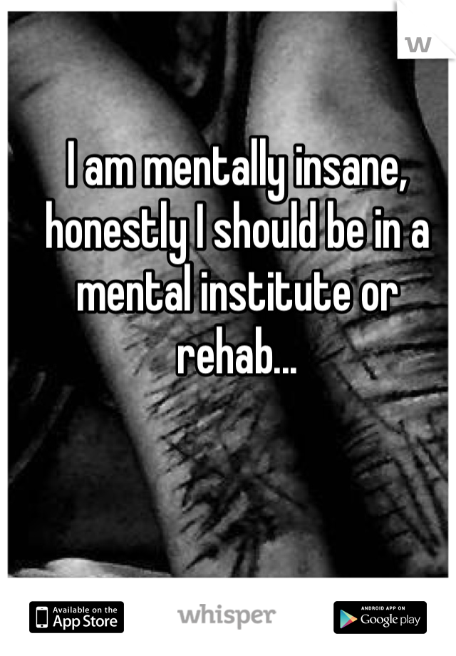I am mentally insane, honestly I should be in a mental institute or rehab...