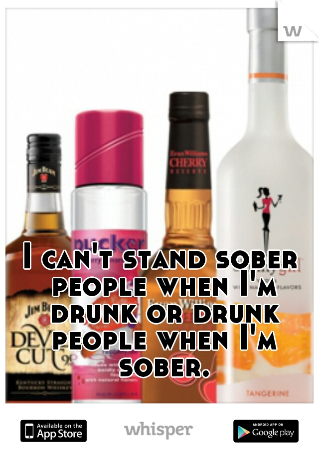 I can't stand sober people when I'm drunk or drunk people when I'm sober.