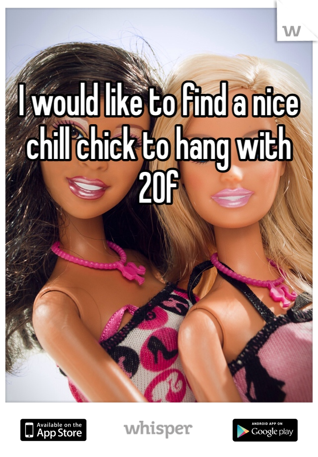I would like to find a nice chill chick to hang with 
20f