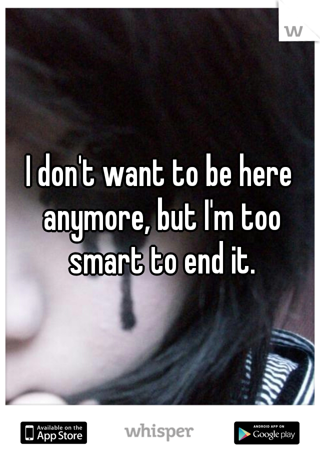 I don't want to be here anymore, but I'm too smart to end it.