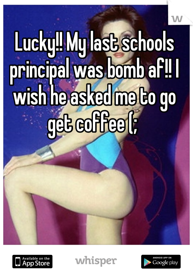 Lucky!! My last schools principal was bomb af!! I wish he asked me to go get coffee (; 
