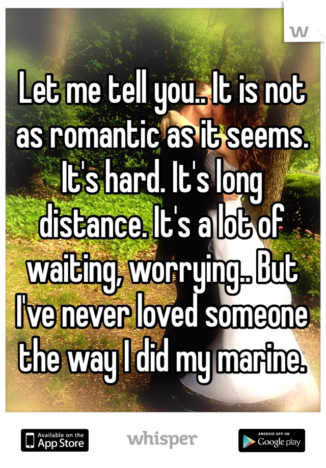 Let me tell you.. It is not as romantic as it seems. It's hard. It's long distance. It's a lot of waiting, worrying.. But I've never loved someone the way I did my marine. 