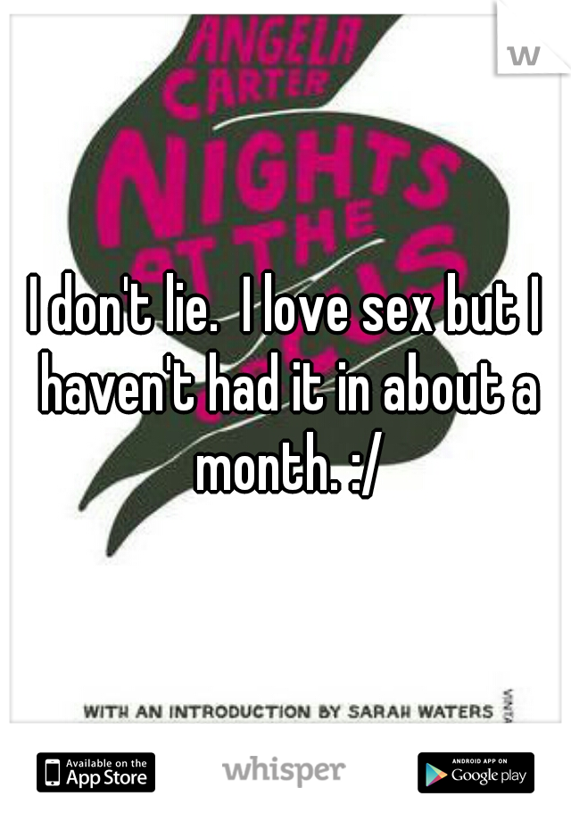 I don't lie.  I love sex but I haven't had it in about a month. :/