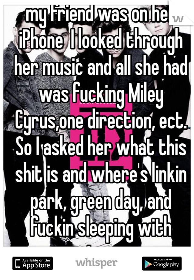 my friend was on her iPhone  I looked through her music and all she had was fucking Miley Cyrus,one direction, ect. So I asked her what this shit is and where's linkin park, green day, and fuckin sleeping with sirens