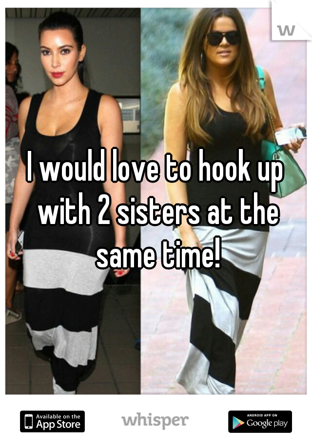 I would love to hook up with 2 sisters at the same time!