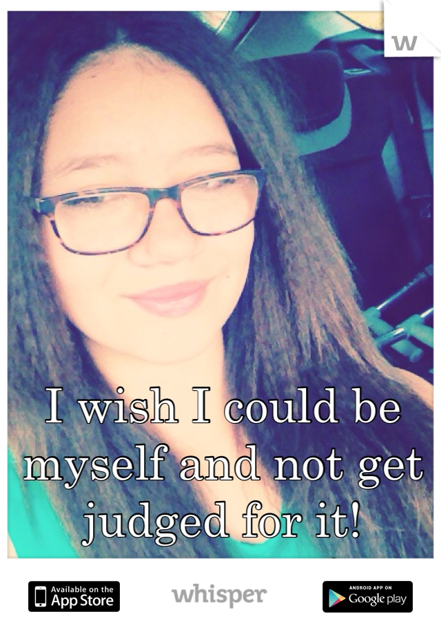 I wish I could be myself and not get judged for it!