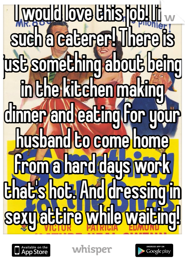 I would love this job! I'm such a caterer! There is just something about being in the kitchen making dinner and eating for your husband to come home from a hard days work that's hot. And dressing in sexy attire while waiting! 