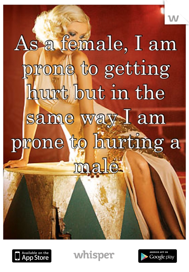 As a female, I am prone to getting hurt but in the same way I am prone to hurting a male 