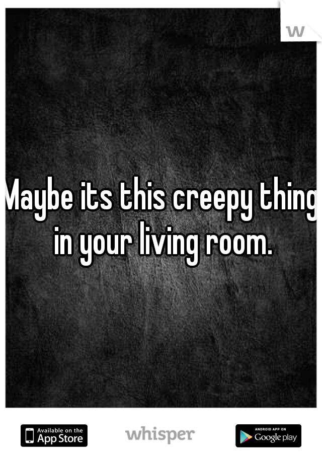 Maybe its this creepy thing in your living room.