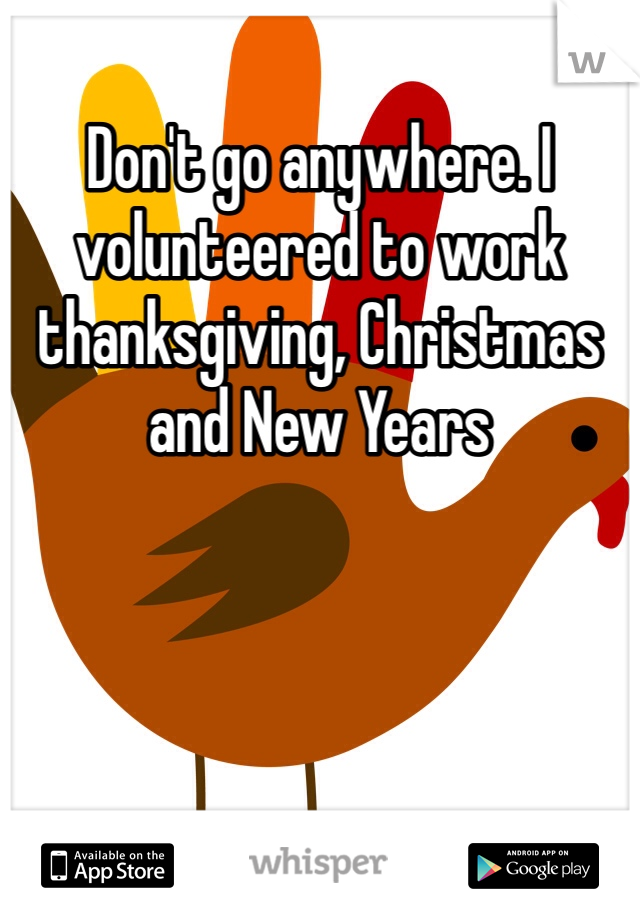 Don't go anywhere. I volunteered to work thanksgiving, Christmas and New Years  