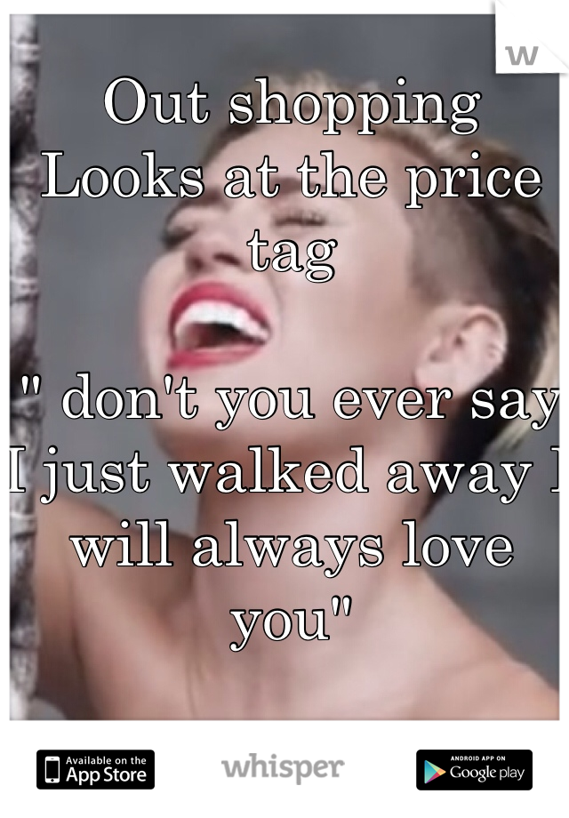 Out shopping
Looks at the price tag

" don't you ever say I just walked away I will always love you"