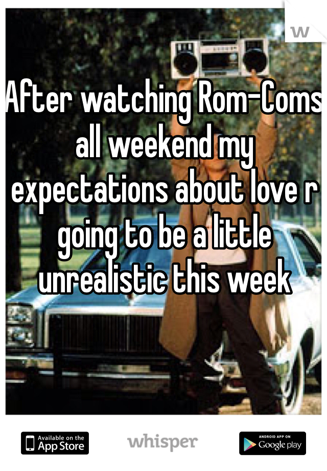 After watching Rom-Coms all weekend my expectations about love r going to be a little unrealistic this week