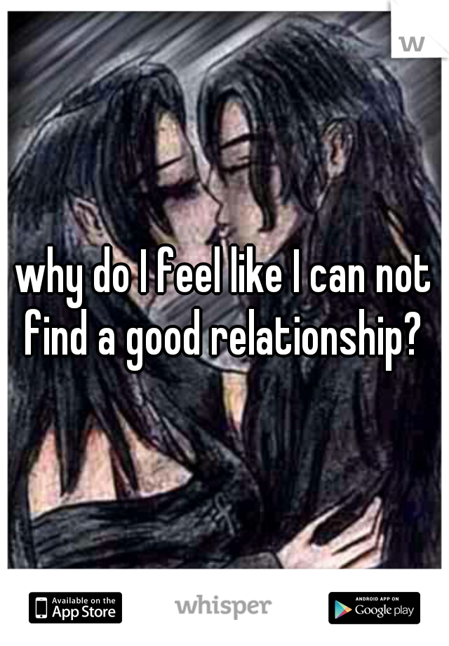 why do I feel like I can not find a good relationship? 