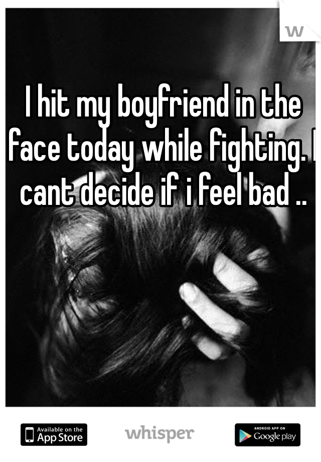 I hit my boyfriend in the face today while fighting. I cant decide if i feel bad ..