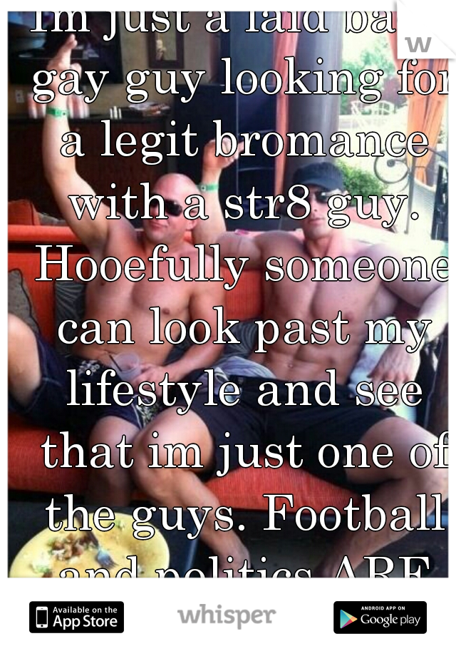 Im just a laid back gay guy looking for a legit bromance with a str8 guy. Hooefully someone can look past my lifestyle and see that im just one of the guys. Football and politics ARE MY LIFE!! :-)