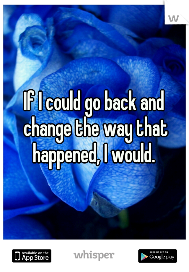 If I could go back and change the way that happened, I would. 