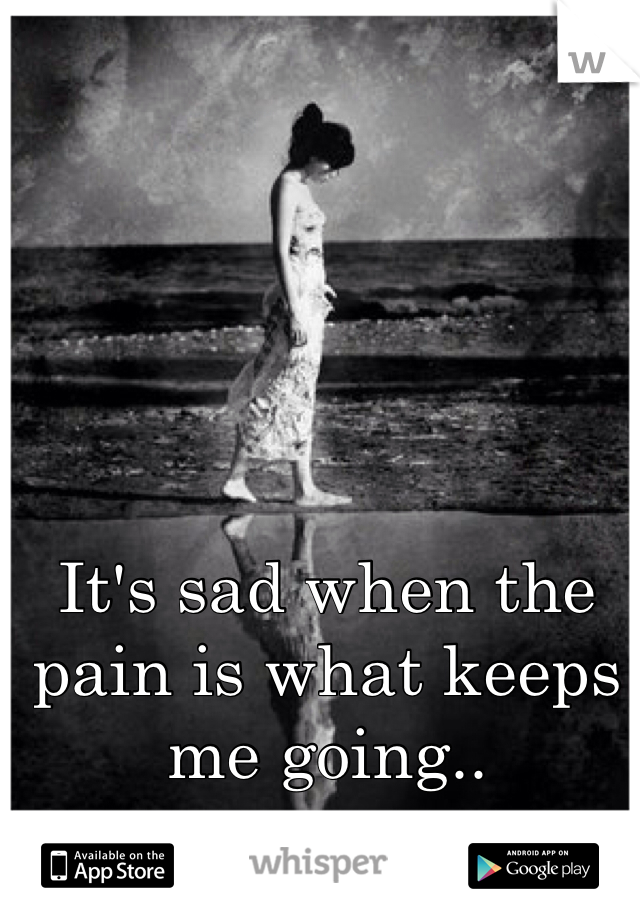 It's sad when the pain is what keeps me going.. 