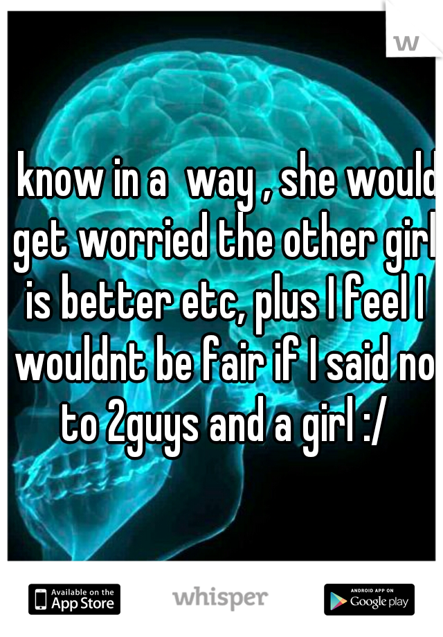 I know in a  way , she would get worried the other girl is better etc, plus I feel I wouldnt be fair if I said no to 2guys and a girl :/