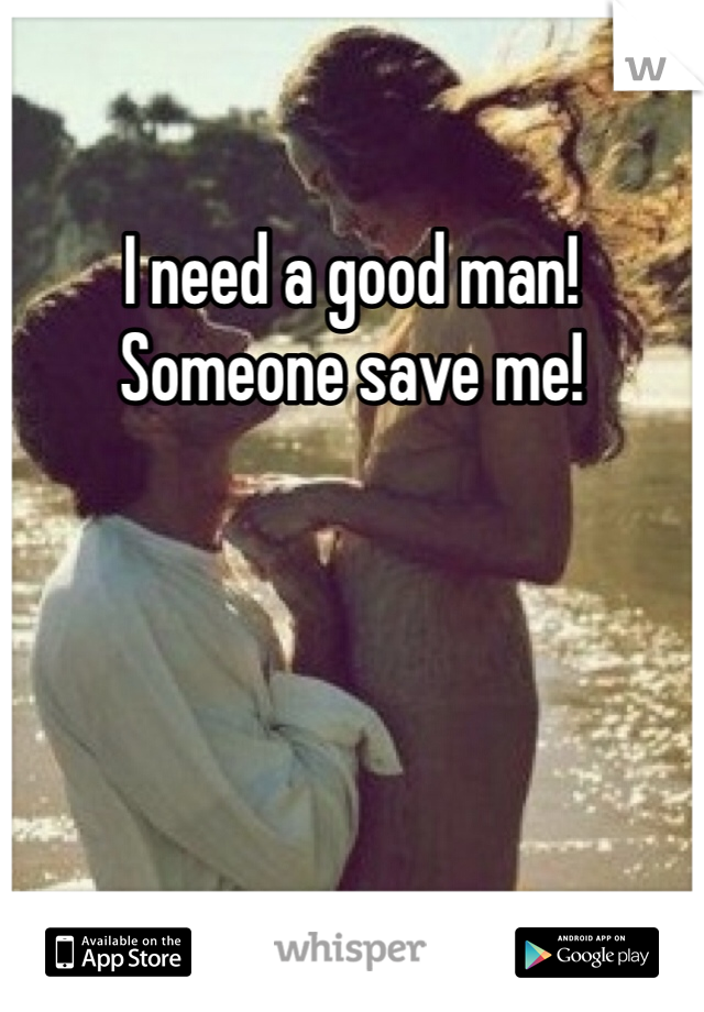 I need a good man! Someone save me!