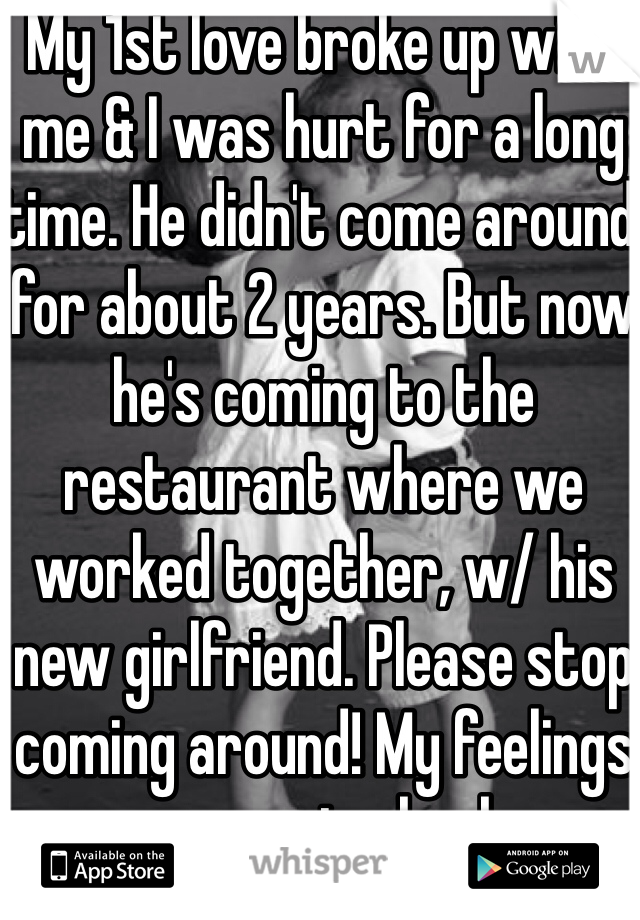 My 1st love broke up with me & I was hurt for a long time. He didn't come around for about 2 years. But now he's coming to the restaurant where we worked together, w/ his new girlfriend. Please stop coming around! My feelings are coming back.