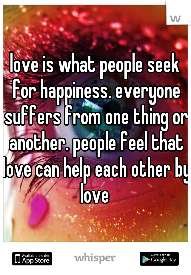 love is what people seek for happiness. everyone suffers from one thing or another. people feel that love can help each other by love 