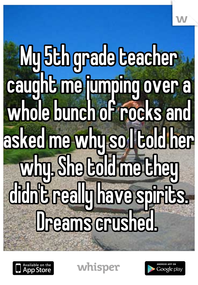 My 5th grade teacher caught me jumping over a whole bunch of rocks and asked me why so I told her why. She told me they didn't really have spirits. Dreams crushed. 