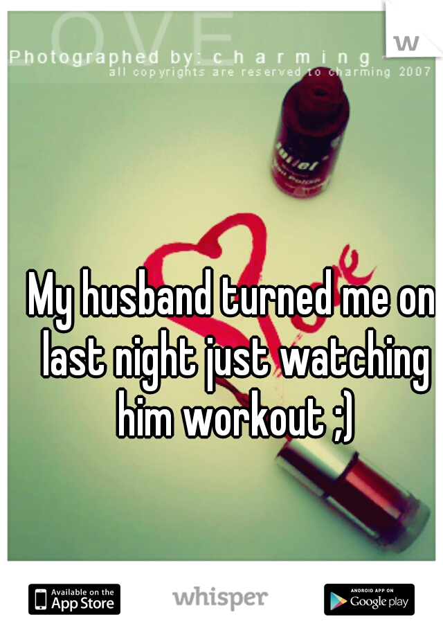 My husband turned me on last night just watching him workout ;)