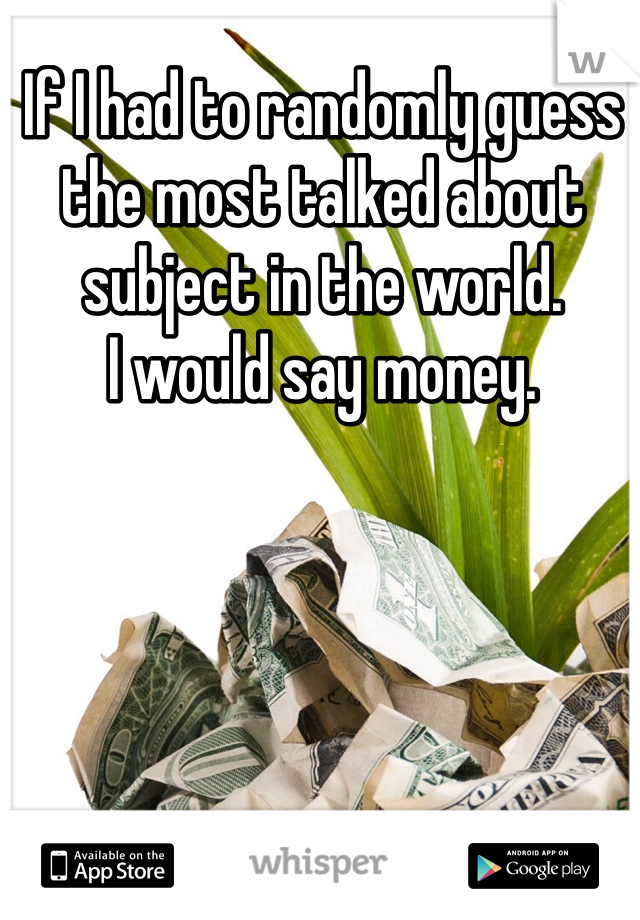 If I had to randomly guess the most talked about subject in the world.
I would say money.