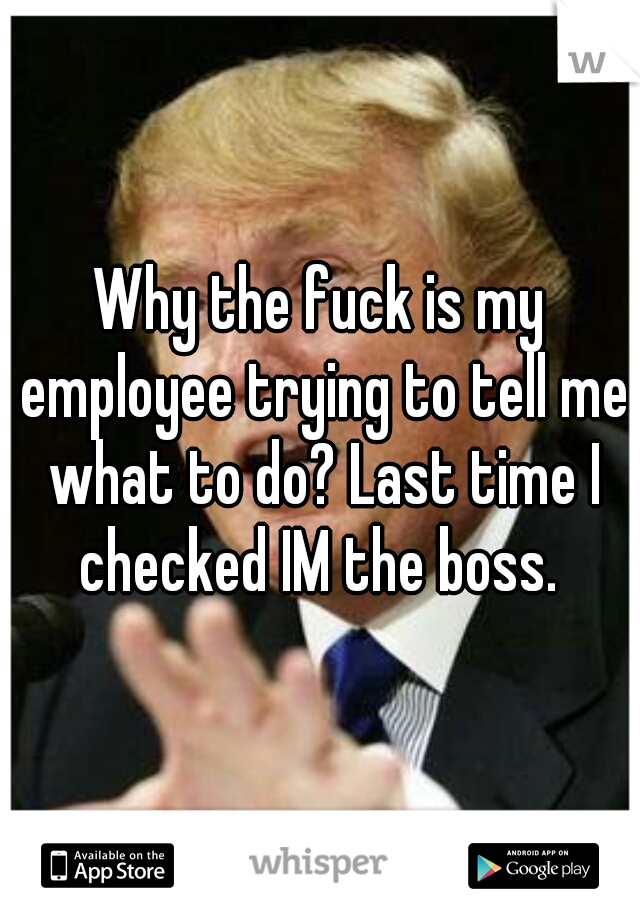 Why the fuck is my employee trying to tell me what to do? Last time I checked IM the boss. 