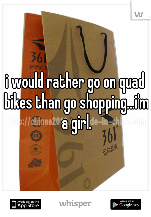 i would rather go on quad bikes than go shopping...i'm a girl.