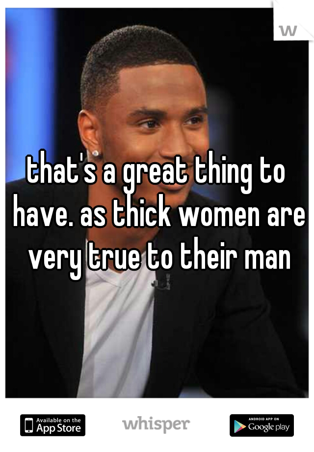 that's a great thing to have. as thick women are very true to their man