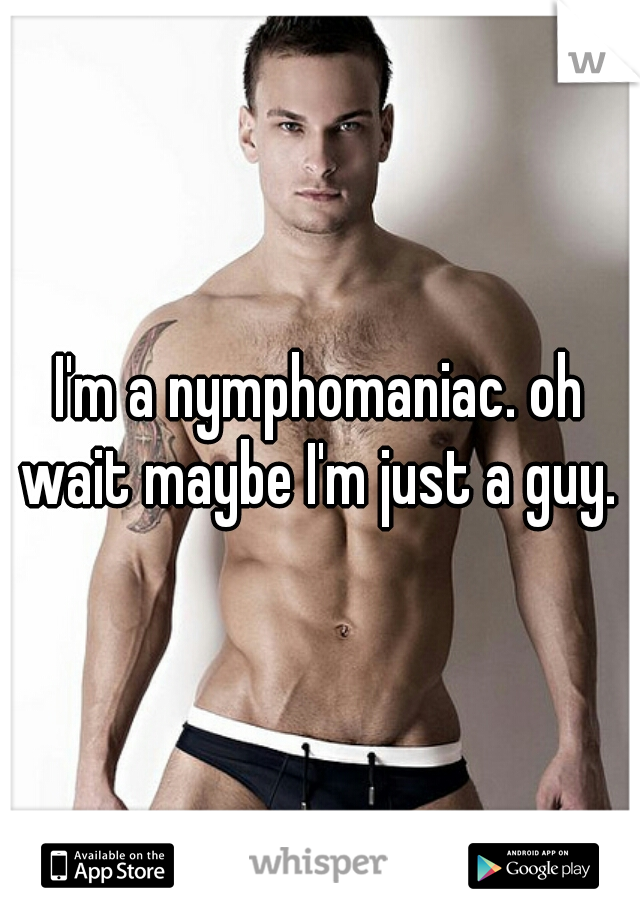 I'm a nymphomaniac. oh wait maybe I'm just a guy. 