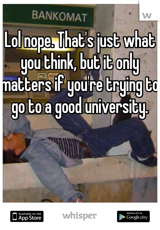 Lol nope. That's just what you think, but it only matters if you're trying to go to a good university.