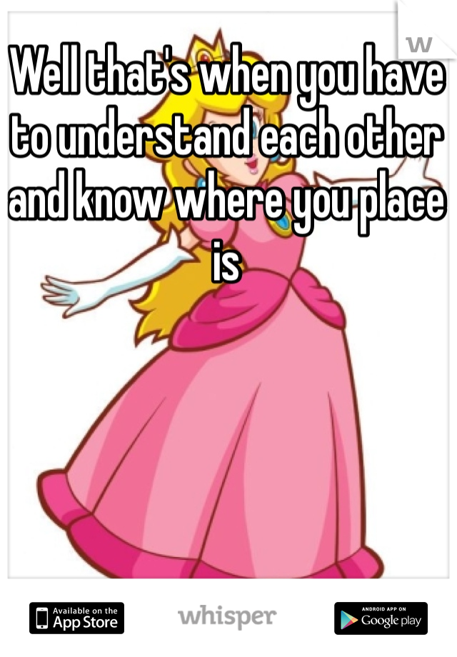 Well that's when you have to understand each other and know where you place is 