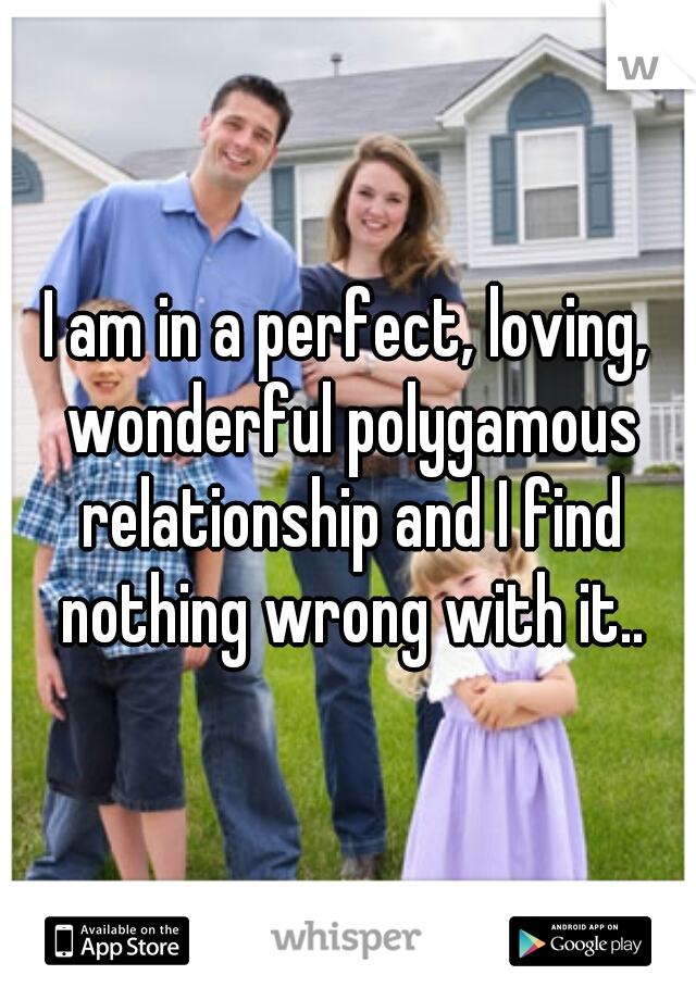 I am in a perfect, loving, wonderful polygamous relationship and I find nothing wrong with it..