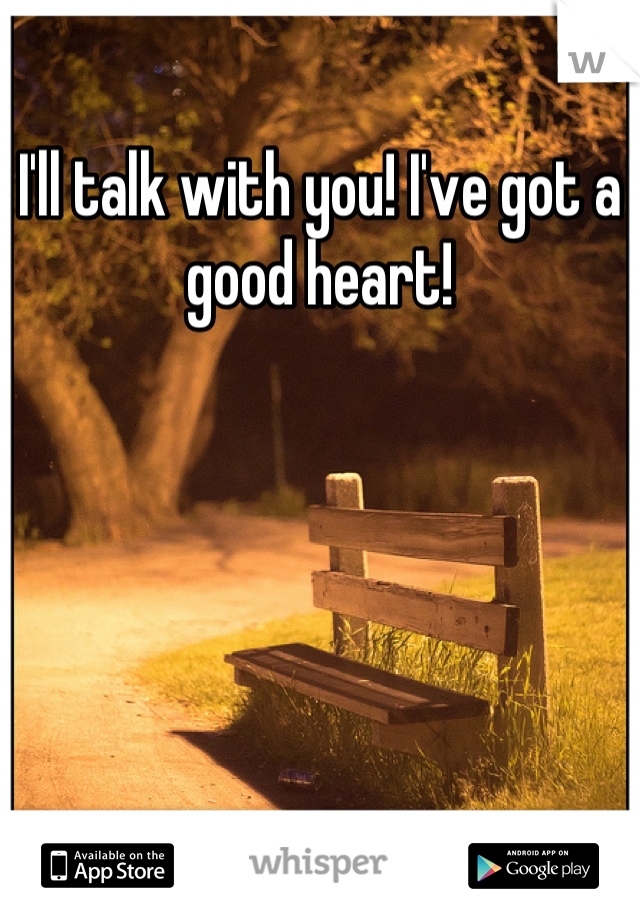 I'll talk with you! I've got a good heart!