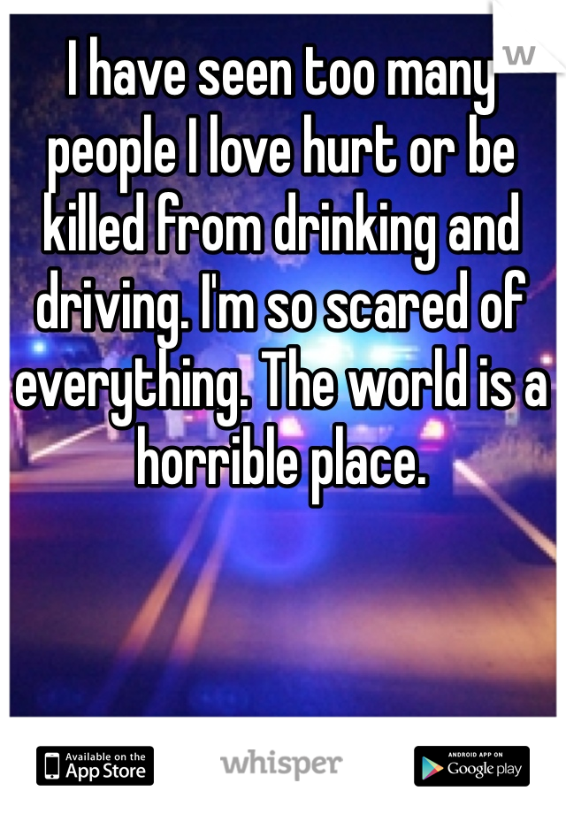 I have seen too many people I love hurt or be killed from drinking and driving. I'm so scared of everything. The world is a horrible place. 
