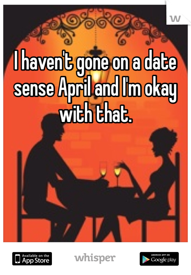 I haven't gone on a date sense April and I'm okay with that. 
