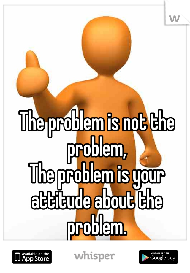 The problem is not the problem,
The problem is your attitude about the problem. 
