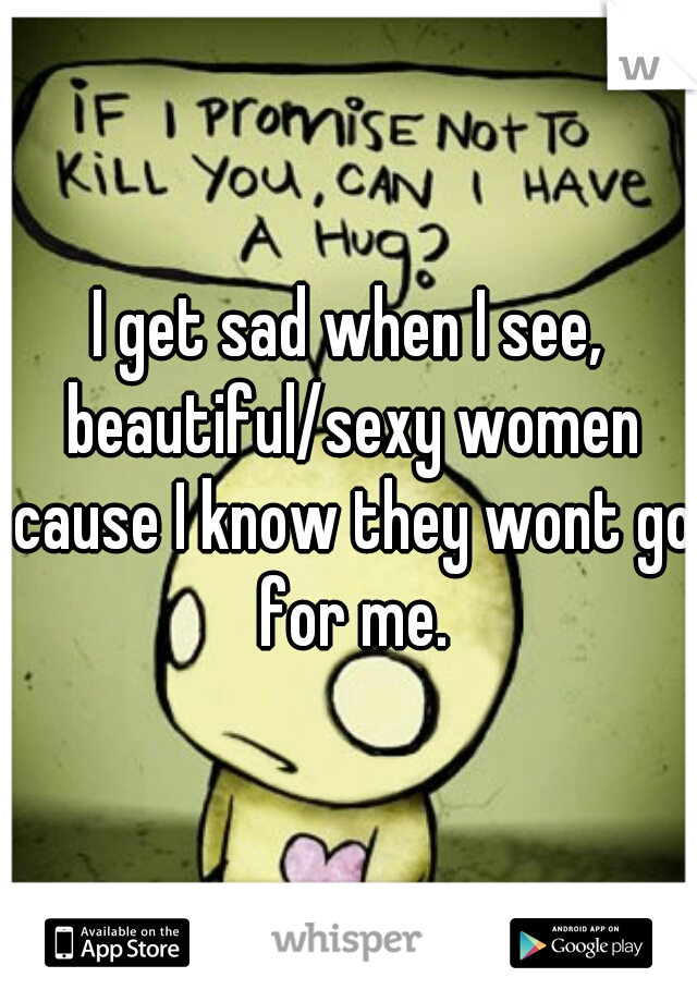 I get sad when I see, beautiful/sexy women cause I know they wont go for me.